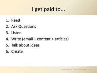 I get paid to...
1.   Read
2.   Ask Questions
3.   Listen
4.   Write (email + content + articles)
5.   Talk about ideas
6.   Create



                                  Sheldon Nesdale :: www.MarketingFirst.co.nz
 