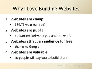 Why I Love Building Websites
1. Websites are cheap
   $84.73/year (or free)
2. Websites are public
   no barriers between you and the world
3. Websites attract an audience for free
   thanks to Google
4. Websites are valuable
   so people will pay you to build them

                                  Sheldon Nesdale :: www.MarketingFirst.co.nz
 