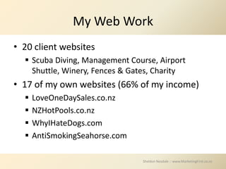 My Web Work
• 20 client websites
   Scuba Diving, Management Course, Airport
    Shuttle, Winery, Fences & Gates, Charity
• 17 of my own websites (66% of my income)
     LoveOneDaySales.co.nz
     NZHotPools.co.nz
     WhyIHateDogs.com
     AntiSmokingSeahorse.com

                                Sheldon Nesdale :: www.MarketingFirst.co.nz
 