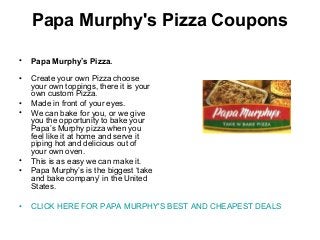 Papa Murphy's Pizza Coupons
• Papa Murphy’s Pizza.
• Create your own Pizza choose
your own toppings, there it is your
own custom Pizza.
• Made in front of your eyes.
• We can bake for you, or we give
you the opportunity to bake your
Papa’s Murphy pizza when you
feel like it at home and serve it
piping hot and delicious out of
your own oven.
• This is as easy we can make it.
• Papa Murphy’s is the biggest ‘take
and bake company’ in the United
States.
• CLICK HERE FOR PAPA MURPHY'S BEST AND CHEAPEST DEALS
 