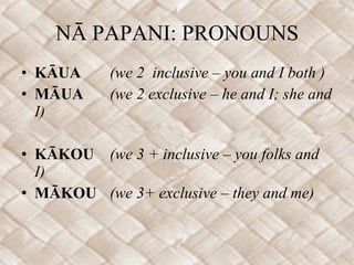 NĀ PAPANI: PRONOUNS KĀUA (we 2  inclusive – you and I both ) MĀUA (we 2 exclusive – he and I; she and I) KĀKOU  (we 3 + inclusive – you folks and I) MĀKOU (we 3+ exclusive – they and me) 