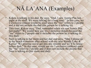 NĀ LA`ANA (Examples) Kekoa is talking to his dad. He says, “Dad, I saw Auntie Pua last night at the mall. We were talking for a long time.” In this case, we 2 exclusive (māua) would be used since the “we” refers to 2 people and it did not include the dad (the person he is talking to). This time, Kekoa says, “Dad, remember when we saw Auntie Pua last night?” We would now use we 2 inclusive (kāua) because the “we” refers to 2 people and it includes the person he is talking to (his dad). Nani is talking to her mom and her dad and says, “May I please go to the beach tomorrow after school with my new friends Loke & Kawai? We promise not to get into any trouble and we’ll be home before dark.” In this case, would use we 3 exclusive (mākou) since the “we” refers to 3 people and it does not include the people that Nani is talking to (her mom and dad). 