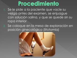 1. Se le pide a la paciente que vacíe su
   vejiga antes del examen, se enjuague
   con solución salina, y que se quede sin su
   ropa interior
2. Se coloque en la mesa de exploración en
   posición ginecológica (litotomía)
 