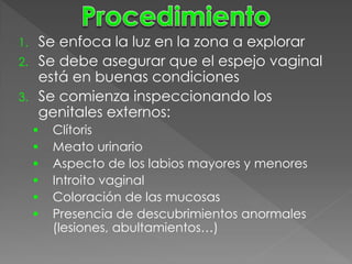 1. Se enfoca la luz en la zona a explorar
2. Se debe asegurar que el espejo vaginal
   está en buenas condiciones
3. Se comienza inspeccionando los
   genitales externos:
        Clítoris
        Meato urinario
        Aspecto de los labios mayores y menores
        Introito vaginal
        Coloración de las mucosas
        Presencia de descubrimientos anormales
         (lesiones, abultamientos…)
 