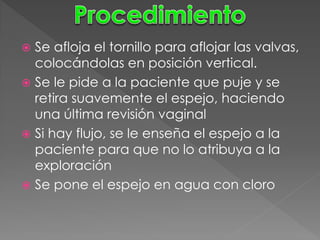  Se afloja el tornillo para aflojar las valvas,
  colocándolas en posición vertical.
 Se le pide a la paciente que puje y se
  retira suavemente el espejo, haciendo
  una última revisión vaginal
 Si hay flujo, se le enseña el espejo a la
  paciente para que no lo atribuya a la
  exploración
 Se pone el espejo en agua con cloro
 