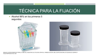 TÉCNICA PARA LA FIJACIÓN
 Alcohol 96% en los primeros 5
segundos
MANUAL DE PROCEDIMIENTOS PARA LA TOMA DE LA MUESTRA DE CITOLOGÍA CERVICAL. PRIMERA EDICIÓN. 2006. CENTRO NACIONAL DE EQUIDAD DE GÉNERO Y
SALUD REPRODUCTIVA. SSA.
 