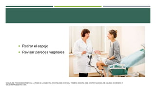  Retirar el espejo
 Revisar paredes vaginales
MANUAL DE PROCEDIMIENTOS PARA LA TOMA DE LA MUESTRA DE CITOLOGÍA CERVICAL. PRIMERA EDICIÓN. 2006. CENTRO NACIONAL DE EQUIDAD DE GÉNERO Y
SALUD REPRODUCTIVA. SSA.
 
