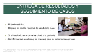 ENTREGA DE RESULTADOS Y
SEGUIMIENTO DE CASOS
• Hoja de solicitud
• Registro en cartilla nacional de salud de la mujer
• Si el resultado es anormal se citará a la paciente
• Se informará el resultado y se orientará para su tratamiento oportuno
MANUAL DE PROCEDIMIENTOS PARA LA TOMA DE LA MUESTRA DE CITOLOGÍA CERVICAL. PRIMERA EDICIÓN. 2006. CENTRO NACIONAL DE EQUIDAD DE GÉNERO Y
SALUD REPRODUCTIVA. SSA.
 