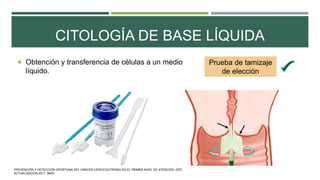 CITOLOGÍA DE BASE LÍQUIDA
 Obtención y transferencia de células a un medio
líquido.
Prueba de tamizaje
de elección
PREVENCIÓN Y DETECCIÓN OPORTUNA DEL CÁNCER CERVICOUTERINO EN EL PRIMER NIVEL DE ATENCIÓN. GPC.
ACTUALIZACIÓN 2011. IMSS.
 