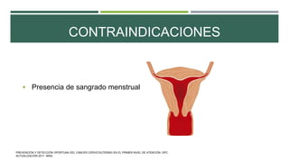 CONTRAINDICACIONES
 Presencia de sangrado menstrual
PREVENCIÓN Y DETECCIÓN OPORTUNA DEL CÁNCER CERVICOUTERINO EN EL PRIMER NIVEL DE ATENCIÓN. GPC.
ACTUALIZACIÓN 2011. IMSS.
 