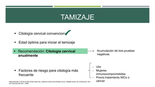 TAMIZAJE
 Citología cervical convencional
 Edad óptima para iniciar el tamizaje
 Recomendación: Citología cervical
anualmente
Acumulación de tres pruebas
negativas
 Factores de riesgo para citología más
frecuente
- VIH
- Mujeres
inmunocomprometidas
- Previo tratamiento NICs o
cáncerPREVENCIÓN Y DETECCIÓN OPORTUNA DEL CÁNCER CERVICOUTERINO EN EL PRIMER NIVEL DE ATENCIÓN. GPC.
ACTUALIZACIÓN 2011. IMSS.
 