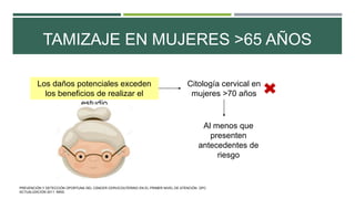 TAMIZAJE EN MUJERES >65 AÑOS
Los daños potenciales exceden
los beneficios de realizar el
estudio
Citología cervical en
mujeres >70 años
Al menos que
presenten
antecedentes de
riesgo
PREVENCIÓN Y DETECCIÓN OPORTUNA DEL CÁNCER CERVICOUTERINO EN EL PRIMER NIVEL DE ATENCIÓN. GPC.
ACTUALIZACIÓN 2011. IMSS.
 