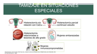 TAMIZAJE EN SITUACIONES
ESPECIALES
Histerectomía sin
relación con CaCu
Histerectomía parcial
continúan estudio
Histerectomía
relacionadas a
lesiones de alto grado
Mujeres embarazadas
Mujeres
inmunocomprometidas
PREVENCIÓN Y DETECCIÓN OPORTUNA DEL CÁNCER CERVICOUTERINO EN EL PRIMER NIVEL DE ATENCIÓN. GPC.
ACTUALIZACIÓN 2011. IMSS.
 