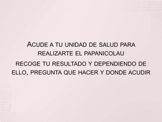 ACUDE A TU UNIDAD DE SALUD PARA
       REALIZARTE EL PAPANICOLAU
 RECOGE TU RESULTADO Y DEPENDIENDO DE
ELLO, PREGUNTA QUE HACER Y DONDE ACUDIR
 