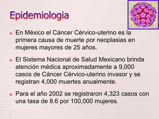    En México el Cáncer Cérvico-uterino es la
    primera causa de muerte por neoplasias en
    mujeres mayores de 25 años.
   El Sistema Nacional de Salud Mexicano brinda
    atención médica aproximadamente a 9,000
    casos de Cáncer Cérvico-uterino invasor y se
    registran 4,000 muertes anualmente.
   Para el año 2002 se registraron 4,323 casos con
    una tasa de 8.6 por 100,000 mujeres.
 