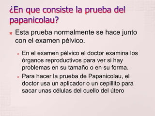    Esta prueba normalmente se hace junto
    con el examen pélvico.
       En el examen pélvico el doctor examina los
        órganos reproductivos para ver si hay
        problemas en su tamaño o en su forma.
       Para hacer la prueba de Papanicolau, el
        doctor usa un aplicador o un cepillito para
        sacar unas células del cuello del útero
 