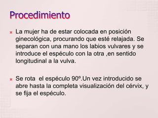    La mujer ha de estar colocada en posición
    ginecológica, procurando que esté relajada. Se
    separan con una mano los labios vulvares y se
    introduce el espéculo con la otra ,en sentido
    longitudinal a la vulva.

   Se rota el espéculo 90º.Un vez introducido se
    abre hasta la completa visualización del cérvix, y
    se fija el espéculo.
 