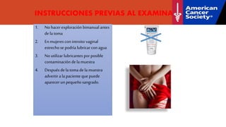 INSTRUCCIONES PREVIAS AL EXAMINADOR
1. No hacerexploración bimanual antes
dela toma
2. En mujeres con introito vaginal
estrecho se podría lubricar conagua
3. No utilizar lubricantes porposible
contaminación dela muestra
4. Después de la toma de la muestra
advertira la paciente que puede
aparecerun pequeño sangrado.
 