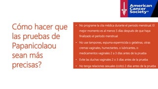 Cómo hacer que
las pruebas de
Papanicolaou
sean más
precisas?
• No programe la cita médica durante el periodo menstrual. El
mejor momento es al menos 5 días después de que haya
finalizado el período menstrual
• No use tampones, espuma espermicida o gelatinas, otras
cremas vaginales, humectantes, o lubricantes, o
medicamentos vaginales 2 a 3 días antes de la prueba
• Evite las duchas vaginales 2 o 3 días antes de la prueba
• No tenga relaciones sexuales (coito) 2 días antes de la prueba
 
