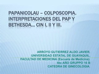 PAPANICOLAU – COLPOSCOPIA.INTERPRETACIONES DEL PAP Y BETHESDA… CIN I, II y III. ARROYO GUTIERREZ ALDO JAVIER. UNIVERSIDAD ESTATAL DE GUAYAQUIL. FACULTAD DE MEDICINA (Escuela de Medicina). 6to AÑO GRUPPO 16 B CATEDRA DE GINECOLOGIA. 