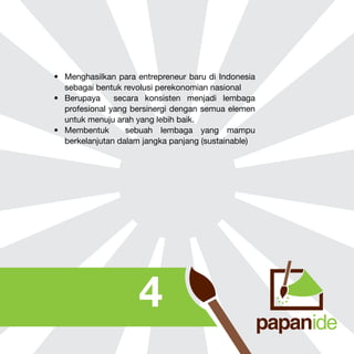 •	 Menghasilkan para entrepreneur baru di Indonesia
sebagai bentuk revolusi perekonomian nasional
•	 Berupaya
secara konsisten menjadi lembaga
profesional yang bersinergi dengan semua elemen
untuk menuju arah yang lebih baik.
•	 Membentuk
sebuah lembaga yang mampu
berkelanjutan dalam jangka panjang (sustainable)

4

 