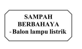 SAMPAH 
BERBAHAYA 
- Balon lampu listrik 
