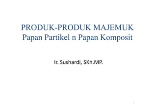 PRODUK-PRODUK MAJEMUK 
Papan Partikel n Papan Komposit 
1 
Ir. Sushardi, SKh.MP. 
 