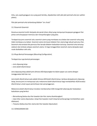 Arka, satu aspek gangguan arus yang pasti berlaku, dipadamkan oleh plet-plet pemisah arka (arc splitter 
plates). 
Plet-plet pemisah arka terkandung didalam “arc chute” 
11.3 Sesentuh-Sesentuh 
Kesemua sesentuh terdiri daripada aloi perak (silver alloy) yang mempunyai keupayaan gangguan litar 
pintas serta keupayaan memutus dan menyambungkan yang jelas. 
Terdapat dua jenis sesentuh iaitu sesentuh utama yang membawa arus beban dan sesentuh arka yang 
tidak membawa arus beban. Sesentuh utama termasuh didalam litar utama bagi sebuah pemutus litar. 
Sesentuh arka terbuka bila pemutus litar berada didalam kedudukan tertutup. Sesentuh arka tertutup 
sebelum dan terbuka selepas sesentuh utama. Ini bagi menggantikan sesentuh utama daripada cepat 
rosak disebabkan oleh arka. 
11.4 Rupa Bentuk Pemasangan (Mounting Configuration) 
Terdapat dua rupa bentuk pemasangan: 
 Jenis dipasang tetap 
 Jenis boleh ditarik keluar 
Jenis dipasang tetap adalah jenis dimana ACB dipasangkan ke dalam papan suis utama dengan 
menggunakan bolt dan nut. 
Jenis boleh ditarik keluar pula adalah dimana ACB boleh ditarik keluar, berbeza daripada jenis dipasang 
tetap, kerana jenis ini mempunyai satu mekanisma boleh ditarik keluar bagi membolehkan ACB tersebut 
ditarik keluar untuk tujuan pemeriksaan dan penyenggaraan. 
Mekanisma boleh ditarik keluar tersebut membenarkan ACB mengambil sebarang dari kedudukan-kedudukan 
yang berikut: 
 Bersambung (kedua-dua litar kawalan dan litar utama disambungkan) 
 Ujian (litar utama diputuskan, tetapi litar kawalan masih tetap bersambung bagi membolehkan ujian 
dilakukan) 
 Terputus (kedua-dua litar utama dan litar kawalan diputuskan) 
11.5 SENGGARAAN ACB 
 