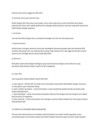 Diantara kerja-kerja senggaraan ACB ialah: 
d. Sesentuh utama dan sesentuh arka 
Gosok dengan kikir halus atau emery paper mana-mana yang sesuai untuk melicinkan permukaan 
sesentuh dari kesan arka. Sebaik-baiknya ikut cadangan pihak pembuat. Sesentuh yang telah rosak teruk 
boleh ditukar kepada yang baru. 
e. Arc Chute 
Cuci dan bersihkan dengan berus, penyedut hampagas atau lain-lain alat yang sesuai. 
f. Sesentuh Utama 
Ambil bacaan rintangan sesentuh utama dan bandingkan bacaannya dengan data dari pembuat ACB 
tersebut. Bacaannya ohm nya selalunya kecil sahaja. Kalau bacaan ohm nya tinggi sila laraskan contact 
pressure arm sehingga bacaan yang rendah diperolehi. 
g. Pelinciran 
Minyakkan (lubricate) bahagian-bahagian yang memerlukannya dengan cecair pelinciran yang 
dusyorkan oleh pembuat seperti vaselin oil dan sebagainya. 
12. Ujian ACB 
Ujian yang perlu dibuat kepada sebuah ACB ialah: 
a. Ujian operasi – ON dan OFF kan ACB untuk memastikan ianya boleh dikendalikan dengan sempurna. 
Ini merupakan ujian mekanikal sahaja. 
b. Ujian suntikan secondary – untuk memastikan ia akan terpelantik apabila berlaku kerosakan pada 
tahap yang ditentukan. 
c. Ujian penebatan – untuk menentukan penebatan diantara fasa dengan fasa dan dengan bumi adalah 
baik (minima 0.5 megaohm) 
d. Ujian sesentuh – untuk menentukan nilai rintangan sesentuh tidak melebehi dari nilai yang di syorkan 
oleh pembuat ACB 
13. PEMUTUS LITAR BEKAS BERACUAN (MCCB) 
Pemutus litar bekas beracuan merupakan sebuah perkakas suis voltan rendah yang padu. Ianya 
menyambung dan memutuskan sebuah litar dalam keadaan biasa dan juga luar biasa. Ketika keadaan 
 