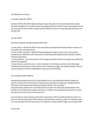 13.5 Mekanisma Pensuisan 
a. Kendalian (ON, OFF, RESET): 
Kendalian ON dan OFF boleh dilakukan dengan tangan. Bila pemutus litar telah terpelantik, asingkan 
kerosakan daripada litar, kemudian alihkan pemegang (handle) ke arah OFF untuk menempatkan semula 
(to reset) pemutus litar tersebut. Selepas kendalian RESET pemutus litar sekarang sudah bersedia untuk 
disuiskan ON. 
14. Ujian MCCB 
Ujian biasa yang lazimnya dibuat kepada MCCB ialah: 
a. Ujian operasi – ON dan OFF MCCB untuk memastikan ianya boleh dikendalikan dengan sempurna. Ini 
merupakan ujian mekanikal sahaja. 
b. Ujian suntikan secondary – Bagi MCCB yang dilengkapkan dengan shunt trip coil, ujian suntikan 
secondary perlu dilakukan untuk menentukan ia boleh terpelantik apabila berlaku kerosakan melebihi 
had-had yang tertentu. 
c. Ujian penebatan – untuk menentukan nilai rintangan penebatan diantara fasa dengan fasa adalah baik 
(minima 0.5megaohm). 
d. Ujian keterusan sesentuh utama – untuk memastikan nilai rintangan sesentuh utama tidak tinggi 
(melebehi dari yang disyorkan oleh pembuat). Jika rintangannya tinggi, menunjukkan keadaan sesentuh 
yang kurang baik dan boleh mengakibatkan lampau panas (overheating). 
15. FIUS BOLEH DAWAI SEMULA 
Alat pelindung yang terawal iaitu fius boleh didawai semula, atau kadang kala dikenali sebagai fius 
separuh tertutup (semi enclosed fuse), mengandungi seutas dawai fius yang nipis, dipegang diantara 
terminal-terminal yang terletak didalam pemegang “bakelite” atau “porcelain”. 
Ianya dimasukkan didalam litar yang dilindungi dan saiz dawai fius disesuaikan kepada kadaran litar 
tersebut. Fius tersebut direka supaya sekiranya arus melebihi arus yang dikadarkan bagi litar itu, dawai 
atau elemen fius akan cair dan memutuskan litar. 
Fius jenis dawai ini tidak mempunyai titik lebur yang tertentu. Oleh itu apabila berlaku litar pintas fius 
akan cair dan arka yang terhasil tidak terkawal atau terbendung. Selalunya ia boleh merosakakan tapak 
fius serta pembawa fius (fuse base and carrier). Kadaran fius dawai tidaklah tinggi iaitu kurang dari 30A. 
16 FIUS HRC 
 