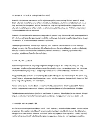 20. SESENTUH TUKAR ALIH (Change Over Contactor) 
Sesentuh tukar alih secara asasnya adalah sejenis pengasing, mengandungi dua set sesentuh tetapi 
dalam satu-satu masa hanya satu sahaja boleh ditutup. Setiap sesentuh menerima bekalan dari punca 
yang berlainan, lazaimnya satu bekalan dari TNB dan yang satu lagi dari janakuasa tunggusedia. Pada 
satu-satu masa hanya satu sahaja bekalan boleh disambungkan ke palang bas PSU. Ia mempunyai ciri-ciri 
interlock elektrikal dan mekanikal. 
Sesentuh tukar alih mestilah mempunyai empat kutub, seperti yang dikehendaki oleh peraturan elektrik 
1994. Ini bermakna sambungan neutral hendaklah melaluinya. Kadaran arusnya hendaklah sama dengan 
kadaran arus ACB, boleh mencapai beberapa ribu ampiar. 
Tiada apa-apa komponen perlindungan dipasang pada sesentuh tukar alih sebab ia tidak berfungsi 
sebagai pemutus litar. Namun begitu ia dilengkapkan dengan dua gelong kawalan untuk membuka dan 
menutup sesentuh secara otomatik dan sebagai electrical interlock. Terdapat juga sesentuh kecil 
tambahan untuk tujuan kawalan dan indication. 
21. BUS TIE / BUS COUPLER 
Alat ini merupakan sebuah pengasing yang boleh menghubungkan dua kumpulan palang bas yang 
berasingan. Satu kumpulan palang bas mengawal sebahagian beban manakala yang satu lagi mengawal 
sekumpulan beban yang lain pula. Saiz palang bas kedua-dua kumpulan tersebut hendaklah sama. 
Penggunaan bus tie selalunya apabila terdapat dua atau lebih punca bekalan walaupun dari pehak yang 
sama (TNB atau sebagainya). Apabila salah satu punca bekalan terganggu, bekalan boleh disalurkan dari 
punca yang satu lagi melalui bus tie tersebut. 
Apabila semua punca bekalan dalam keadaan normal bus tie selalunya dalam keadaan OFF. Apabila 
berlaku gangguan dari mana-mana satu punca bekalan dan jika perlu baharulah bus tie di ON kan. 
Tiada komponen perlindungan diperlukan oleh bus tie. Ia lazimnya dikendalikan secara manual. Sebagai 
langkah keselamatan tambahan ia selalunya dikunci dengan menggunakan kunci khas (castle key). 
22. BEKALAN MASUK DAN KELUAR 
Bekalan masuk selalunya melalui kabel bawah tanah. Kalau PSU berada ditingkat bawah, tempat dimana 
ianya selalu ditempatkan, kabel bawah tanah masuk melalui parit kabel (cable trench) dan ditamatkan 
menggunakan kotak kabel (cable box) atau cable gland. Hujung kabel dipasang telinga kabel (cable lug), 
melalui telinga kabel inilah kabel disambungkan menggunakan skrew dan nut kepada pemutus litar. 
 