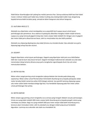 Kabel keluar disambungkan dari palang bas melalui pemutus litar. Saiznya selalunya lebih kecil dari kabel 
masuk. ia keluar melalui parit kabel atau melalui trunking atau dulang kabel (cable tray), bergantung 
kepada kemana kabel tersebut pergi, samada ke dalam bangunan atau keluar bangunan. 
23. ALATUBAH ARUS (C.T) 
Alatubah arus diperlukan untuk mendapatkan arus yang lebih kecil supaya sesuai untuk tujuan 
perlindungan dan pemeteran. Arus sebenar di palang bas dikecilkan mengikut nisbah-nisbah tertentu 
supaya arus yang memasuki geganti (relay) dan meter ampiar tidak melebihi 5A. Dengan cara ini geganti 
dan meter tidak perlu dibuat bersaiz besar, oleh itu menjimatkan kos dan lebih praktikal. 
Alatubah arus dipasang dipalang bas atau kabel dimana arus hendak disukat. Satu alatubah arus perlu 
dipasang bagi setiap fasa dan neutral. 
24. GEGANTI 
Geganti diperlukan untuk tujuan perlindungan. Geganti yang diperlukan ialah jenis arus lebih/beban 
lebih dan rosak ke bumi atau bocor ke bumi. Geganti mendapat maklumat dari alatubah arus dan akan 
menentukan tahap tertentu dimana ianya perlu menghantar signal kepada shunt trip coil untuk 
memutuskan bekalan. 
25. METER VOLTAN 
Meter voltan sangat penting untuk mengetahui adanya bekalan dan berada pada tahap yang 
sepatutnya. Meter voltan untuk PSU bervoltan 415V boleh disambung terus kepada palang bas sebab 
meter tersebut boleh menerima voltan 415V dengan selamat. Suis pemilih lazimnya dipasang supaya 
satu meter voltan boleh membaca ketiga-tiga fasa. Fius hendaklah dipasang pada litar meter voltan 
untuk perlindungan litar pintas. 
26. METER AMPIAR 
Meter ampiar juga penting untuk mengetahui arus semasa yang mengalir didalam sesuatu pemasangan. 
Untuk arus yang tidak melebihi 60A meter ampiar boleh disambung terus kepada pengalir utama yang 
membawa arus beban. Bagi arus yang melebihi 60A pula meter ampiar tidak boleh disambung terus 
kerana ia akan merosakan meter, oleh itu alatubah arus dengan nisbah yang sesuai hendaklah 
digunakan. Lazimnya arus sekunder alat ubah arus hendaklah 5A. 
 