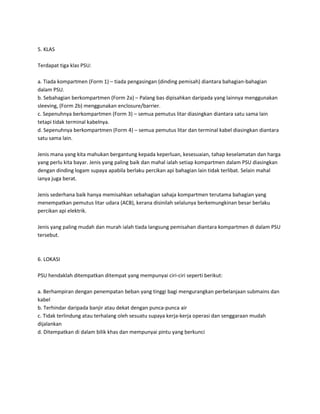 5. KLAS 
Terdapat tiga klas PSU: 
a. Tiada kompartmen (Form 1) – tiada pengasingan (dinding pemisah) diantara bahagian-bahagian 
dalam PSU. 
b. Sebahagian berkompartmen (Form 2a) – Palang bas dipisahkan daripada yang lainnya menggunakan 
sleeving, (Form 2b) menggunakan enclosure/barrier. 
c. Sepenuhnya berkompartmen (Form 3) – semua pemutus litar diasingkan diantara satu sama lain 
tetapi tidak terminal kabelnya. 
d. Sepenuhnya berkompartmen (Form 4) – semua pemutus litar dan terminal kabel diasingkan diantara 
satu sama lain. 
Jenis mana yang kita mahukan bergantung kepada keperluan, kesesuaian, tahap keselamatan dan harga 
yang perlu kita bayar. Jenis yang paling baik dan mahal ialah setiap kompartmen dalam PSU diasingkan 
dengan dinding logam supaya apabila berlaku percikan api bahagian lain tidak terlibat. Selain mahal 
ianya juga berat. 
Jenis sederhana baik hanya memisahkan sebahagian sahaja kompartmen terutama bahagian yang 
menempatkan pemutus litar udara (ACB), kerana disinilah selalunya berkemungkinan besar berlaku 
percikan api elektrik. 
Jenis yang paling mudah dan murah ialah tiada langsung pemisahan diantara kompartmen di dalam PSU 
tersebut. 
6. LOKASI 
PSU hendaklah ditempatkan ditempat yang mempunyai ciri-ciri seperti berikut: 
a. Berhampiran dengan penempatan beban yang tinggi bagi mengurangkan perbelanjaan submains dan 
kabel 
b. Terhindar daripada banjir atau dekat dengan punca-punca air 
c. Tidak terlindung atau terhalang oleh sesuatu supaya kerja-kerja operasi dan senggaraan mudah 
dijalankan 
d. Ditempatkan di dalam bilik khas dan mempunyai pintu yang berkunci 
 