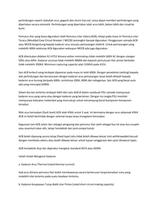 perlindungan seperti alatubah arus, geganti dan shunt trip coil, ianya dapat memberi perlindungan yang 
diperlukan secara otomatik. Perlindungan yang diperlukan ialah arus lebih, beban lebih dan rosak ke 
bumi. 
Pemutus litar yang biasa digunakan ialah Pemutus Litar Udara (ACB), tetapi pada masa ini Pemutus Litar 
Teracu (Moulded Case Circuit Breaker / MCCB) semangkin banyak digunakan. Penggunaan samada ACB 
atau MCCB bergantung kepada kadaran arus sesuatu pemasangan elektrik. Untuk pemasangan yang 
melebihi 400A selalunya ACB digunakan walaupun MCCB ada juga digunakan. 
ACB ditentukan didalam B.S 4752 dimana voltan nominalnya tidak melebihi 660V AC dengan ulangan 
50Hz atau 60Hz. Kadaran arusnya tidak melebihi 8000A dan kapasiti pemutusan litar pintas berkadar 
tidak melebihi 200KA. Minimum rupturing capacity ialah 31MVA pada 415V. 
Saiz ACB terkecil yang terdapat dipasaran pada masa ini ialah 600A. Dengan penatahan (setting) kepada 
alat perlindungan dan bersesuaian dengan kadaran arus pemasangan ianya boleh ditatah kepada 
kadaran arus kurang daripada 600A, contohnya 200A, 400A dan sebagainya. Saiz ACB yang besar pula 
ada yang mencapai 6300A. 
Dalam kes-kes tertentu terdapat lebih dari satu ACB di dalam sesebuah PSU samada mempunyai 
kadaran arus yang sama atau dengan kadaran yang berlainan. Dengan itu rangka PSU mestilah 
mempunyai kekuatan mekanikal yang mencukupi untuk menampung berat komponen-komponen 
tersebut. 
Nilai arus kerosakan (fault level) ACB ialah 45KA untuk 3 saat. Ini bermakna dengan arus sebanyak 45KA 
ACB ini boleh bertindak dengan selamat tanpa ianya mengalami kerosakan. 
Kegunaan lain ACB selain dari sebagai pengasing dan pemutus litar ialah sebagai bus tie atau bus coupler 
atau sesentuh tukar alih, tetapi hendaklah dari jenis empat kutub. 
ACB boleh dipasang secara tetap (fixed type) iaitu tidak boleh dibawa keluar (not withdrawable) kecuali 
dengan membuka sekeru atau boleh dibawa keluar untuk tujuan senggaraan dan ujian (drawout type). 
ACB hendaklah diuji dan diperakui mengikut standard ASTA atau KEMA. 
Istilah-Istilah Mengenai Kadaran 
a. Kadaran Arus Thermal (rated thermal current) 
Had arus dimana pemutus litar boleh membawanya secara berterusan tanpa kenaikan suhu yang 
melebihi nilai tertentu pada suatu keadaan tertentu. 
b. Kadaran Keupayaan Tutup-Balik Litar Pintas (rated short circuit making capacity) 
 