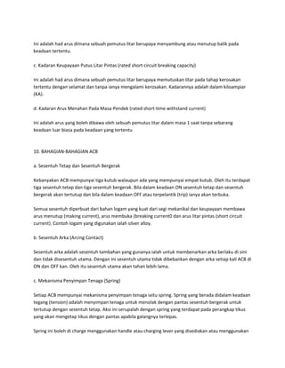 Ini adalah had arus dimana sebuah pemutus litar berupaya menyambung atau menutup balik pada 
keadaan tertentu. 
c. Kadaran Keupayaan Putus Litar Pintas (rated short circuit breaking capacity) 
Ini adalah had arus dimana sebuah pemutus litar berupaya memutuskan litar pada tahap kerosakan 
tertentu dengan selamat dan tanpa ianya mengalami kerosakan. Kadarannya adalah dalam kiloampiar 
(KA). 
d. Kadaran Arus Menahan Pada Masa-Pendek (rated short-time withstand current) 
Ini adalah arus yang boleh dibawa oleh sebuah pemutus litar dalam masa 1 saat tanpa sebarang 
keadaan luar biasa pada keadaan yang tertentu 
10. BAHAGIAN-BAHAGIAN ACB 
a. Sesentuh Tetap dan Sesentuh Bergerak 
Kebanyakan ACB mempunyai tiga kutub walaupun ada yang mempunyai empat kutub. Oleh itu terdapat 
tiga sesentuh tetap dan tiga sesentuh bergerak. Bila dalam keadaan ON sesentuh tetap dan sesentuh 
bergerak akan tertutup dan bila dalam keadaan OFF atau terpelantik (trip) ianya akan terbuka. 
Semua sesentuh diperbuat dari bahan logam yang kuat dari segi mekanikal dan keupayaan membawa 
arus menutup (making current), arus membuka (breaking current0 dan arus litar pintas (short circuit 
current). Contoh logam yang digunakan ialah silver alloy. 
b. Sesentuh Arka (Arcing Contact) 
Sesentuh arka adalah sesentuh tambahan yang gunanya ialah untuk membenarkan arka berlaku di sini 
dan tidak disesentuh utama. Dengan ini sesentuh utama tidak dibebankan dengan arka setiap kali ACB di 
ON dan OFF kan. Oleh itu sesentuh utama akan tahan lebih lama. 
c. Mekanisma Penyimpan Tenaga (Spring) 
Setiap ACB mempunyai mekanisma penyimpan tenaga iaitu spring. Spring yang berada didalam keadaan 
tegang (tension) adalah menyimpan tenaga untuk menolak dengan pantas sesentuh bergerak untuk 
tertutup dengan sesentuh tetap. Aksi ini serupalah dengan spring yang terdapat pada perangkap tikus 
yang akan mengetap tikus dengan pantas apabila galangnya terlepas. 
Spring ini boleh di charge menggunakan handle atau charging lever yang disediakan atau menggunakan 
 