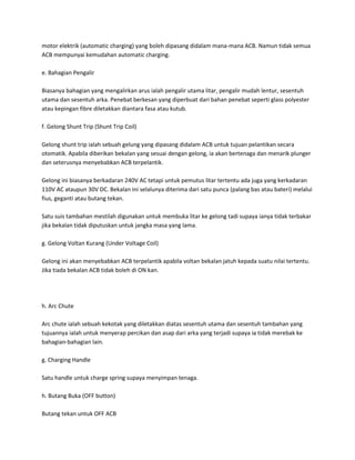 motor elektrik (automatic charging) yang boleh dipasang didalam mana-mana ACB. Namun tidak semua 
ACB mempunyai kemudahan automatic charging. 
e. Bahagian Pengalir 
Biasanya bahagian yang mengalirkan arus ialah pengalir utama litar, pengalir mudah lentur, sesentuh 
utama dan sesentuh arka. Penebat berkesan yang diperbuat dari bahan penebat seperti glass polyester 
atau kepingan fibre diletakkan diantara fasa atau kutub. 
f. Gelong Shunt Trip (Shunt Trip Coil) 
Gelong shunt trip ialah sebuah gelung yang dipasang didalam ACB untuk tujuan pelantikan secara 
otomatik. Apabila diberikan bekalan yang sesuai dengan gelong, ia akan bertenaga dan menarik plunger 
dan seterusnya menyebabkan ACB terpelantik. 
Gelong ini biasanya berkadaran 240V AC tetapi untuk pemutus litar tertentu ada juga yang kerkadaran 
110V AC ataupun 30V DC. Bekalan ini selalunya diterima dari satu punca (palang bas atau bateri) melalui 
fius, geganti atau butang tekan. 
Satu suis tambahan mestilah digunakan untuk membuka litar ke gelong tadi supaya ianya tidak terbakar 
jika bekalan tidak diputuskan untuk jangka masa yang lama. 
g. Gelong Voltan Kurang (Under Voltage Coil) 
Gelong ini akan menyebabkan ACB terpelantik apabila voltan bekalan jatuh kepada suatu nilai tertentu. 
Jika tiada bekalan ACB tidak boleh di ON kan. 
h. Arc Chute 
Arc chute ialah sebuah kekotak yang diletakkan diatas sesentuh utama dan sesentuh tambahan yang 
tujuannya ialah untuk menyerap percikan dan asap dari arka yang terjadi supaya ia tidak merebak ke 
bahagian-bahagian lain. 
g. Charging Handle 
Satu handle untuk charge spring supaya menyimpan tenaga. 
h. Butang Buka (OFF button) 
Butang tekan untuk OFF ACB 
 