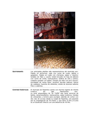 GASTRONOMÍA Los principales platillos más representativos del municipio son: 
frijoles en alchuchut, mole con carne de cerdo, gallina o 
guajolote; frijoles en caldo con chícharos, pipían y cilantro; 
tamales de fríjol y coyotl; tamal envuelto en hoja de plátano 
con carne de cerdo; tashuayahun; bollitos de anís y pintos; 
camarón guisado con pipían; totopos de maíz con sal o azúcar; 
enchiladas de varios tipos; zacahuil; bocoles rellenos; dulces 
de calabaza; huevitos de almendra; atoles de diversos sabores 
fríos o calientes. 
CENTROS TURÍSTICOS El municipio de Papantla cuenta con muchos lugares de interés 
turístico, los más importantes son: 
La zona arqueológica de "EL TAJÏN" que tiene servicios de 
baños, estacionamiento, restaurantes, guías turísticos, tiendas 
de artesanías y terreno para acampar, además de contar con 
dos vías de acceso desde la ciudad de Papantla, una pasando 
por la congregación de "El Chote" y que tiene 15 Km y la otra 
es un boulevard directo con una distancia de 4.8 Km. 
 