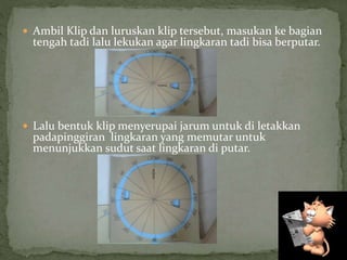 Ambil Klip dan luruskan klip tersebut, masukan ke bagian
tengah tadi lalu lekukan agar lingkaran tadi bisa berputar.
 Lalu bentuk klip menyerupai jarum untuk di letakkan
padapinggiran lingkaran yang memutar untuk
menunjukkan sudut saat lingkaran di putar.
 