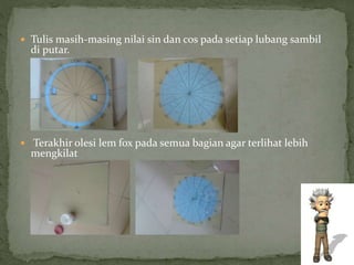  Tulis masih-masing nilai sin dan cos pada setiap lubang sambil
di putar.
 Terakhir olesi lem fox pada semua bagian agar terlihat lebih
mengkilat
 