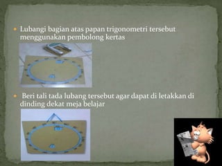  Lubangi bagian atas papan trigonometri tersebut
menggunakan pembolong kertas
 Beri tali tada lubang tersebut agar dapat di letakkan di
dinding dekat meja belajar
 