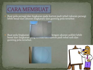  Buat pola persegi dan lingkaran pada karton padi tebal (ukuran persegi
lebih besar dari ukuran lingkaran) dan gunting pola tersebut
 Buat pola lingkaran pada karton warna dengan ukuran sedikit lebih
besar dari lingkaran yang terbuat dari karton padi tebal tadi dan
gunting pola tersebut.
 
