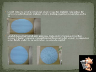  Setelah pola-pola tersebut terkumpul, ambil persegi dan lingkaran yang terbuat dari
karton warna lalu lekatkan lingkaran tersebut di atas persegi tadi mengunakan doeble
tip
 Langkah berikutnya buatlah garis-garis pada lingkaran tersebut dengan membagi
menjadi 16 bagian yang sama sehingga bisa membentuk 16 sudut, lakukan menggunakan
pensil dahulu setelah itu baru ditebalkan menggunakan spidol
 