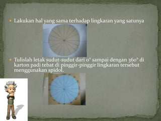  Lakukan hal yang sama terhadap lingkaran yang satunya
 Tulislah letak sudut-sudut dari 0° sampai dengan 360° di
karton padi tebat di pinggir-pinggir lingkaran tersebut
menggunakan spidol.
 