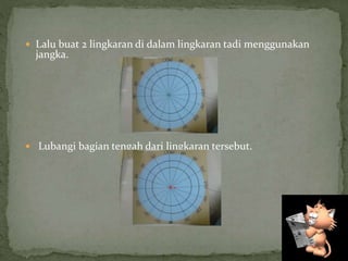  Lalu buat 2 lingkaran di dalam lingkaran tadi menggunakan
jangka.
 Lubangi bagian tengah dari lingkaran tersebut.
 