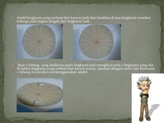  Ambil lingkaran yang terbuat dari karton padi dan letakkan di atas lingkaran tersebut
lubangi pula bagian tengah dari lingkaran tadi.
 Buat 2 lubang yang letakknya pada lingkaran tadi mengikuti pola 2 lingkaran yang ada
di dalam lingkaran yang terbuat dari karton warna, lakukan dengan carter dan berinama
2 lubang itu sin dan cos menggunakan spidol
 