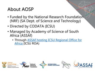 About AOSP
• Funded by the National Research Foundation
(NRF) (SA Dept. of Science and Technology)
• Directed by CODATA (ICSU)
• Managed by Academy of Science of South
Africa (ASSAf)
• Through ASSAf hosting ICSU Regional Office for
Africa (ICSU ROA)
 