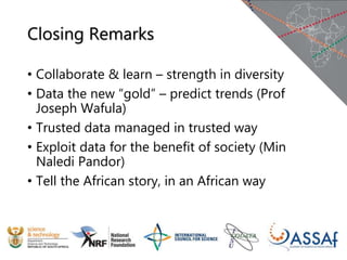 Closing Remarks
• Collaborate & learn – strength in diversity
• Data the new “gold” – predict trends (Prof
Joseph Wafula)
• Trusted data managed in trusted way
• Exploit data for the benefit of society (Min
Naledi Pandor)
• Tell the African story, in an African way
 