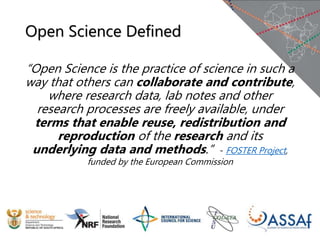 Open Science Defined
“Open Science is the practice of science in such a
way that others can collaborate and contribute,
where research data, lab notes and other
research processes are freely available, under
terms that enable reuse, redistribution and
reproduction of the research and its
underlying data and methods.” - FOSTER Project,
funded by the European Commission
 