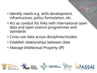 • Identify needs e.g. skills development,
infrastructure, policy formulation, etc.
• Act as conduit for links with international open
data and open science programmes and
standards
• Cross-use data across disciplines/studies
• Establish relationships between data
• Manage Intellectual Property (IP)
 