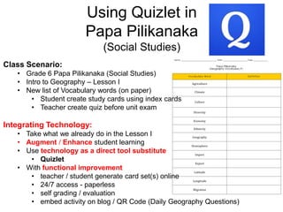 Using Quizlet in
Papa Pilikanaka
(Social Studies)
Class Scenario:
• Grade 6 Papa Pilikanaka (Social Studies)
• Intro to Geography – Lesson I
• New list of Vocabulary words (on paper)
• Student create study cards using index cards
• Teacher create quiz before unit exam
Integrating Technology:
• Take what we already do in the Lesson I
• Augment / Enhance student learning
• Use technology as a direct tool substitute
• Quizlet
• With functional improvement
• teacher / student generate card set(s) online
• 24/7 access - paperless
• self grading / evaluation
• embed activity on blog / QR Code (Daily Geography Questions)
 